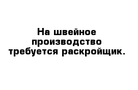 На швейное производство требуется раскройщик.